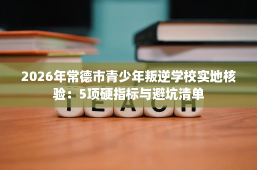 2026年常德市青少年叛逆学校实地核验：5项硬指标与避坑清单
