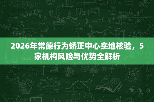2026年常德行为矫正中心实地核验，5家机构风险与优势全解析