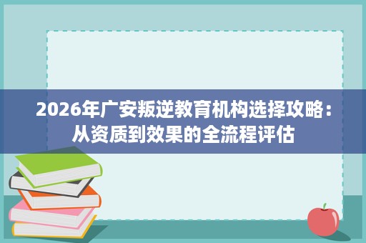 2026年广安叛逆教育机构选择攻略:从资质到效果的全流程评估 2026年广安叛逆教育机构选择攻略:从资质到效果的全流程评估
