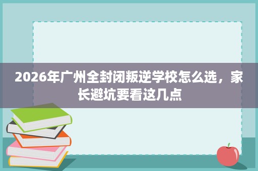 2026年广州全封闭叛逆学校怎么选,家长避坑要看这几点 2026年广州全封闭叛逆学校怎么选,家长避坑要看这几点