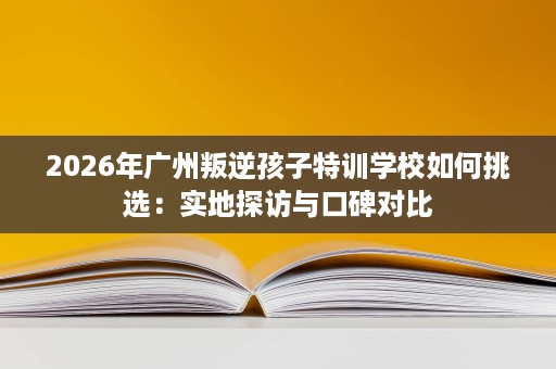 2026年广州叛逆孩子特训学校如何挑选:实地探访与口碑对比 2026年广州叛逆孩子特训学校如何挑选:实地探访与口碑对比