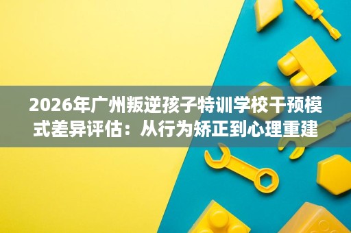 2026年广州叛逆孩子特训学校干预模式差异评估：从行为矫正到心理重建的路径选择