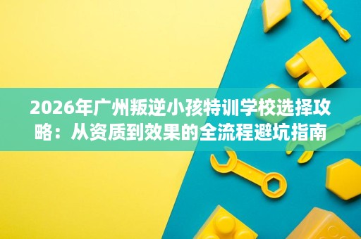 2026年广州叛逆小孩特训学校选择攻略:从资质到效果的全流程避坑指南 2026年广州叛逆小孩特训学校选择攻略:从资质到效果的全流程避坑指南