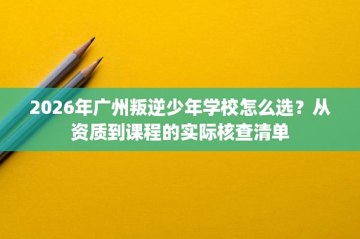 2026年广州叛逆少年学校怎么选?从资质到课程的实际核查清单 2026年广州叛逆少年学校怎么选?从资质到课程的实际核查清单