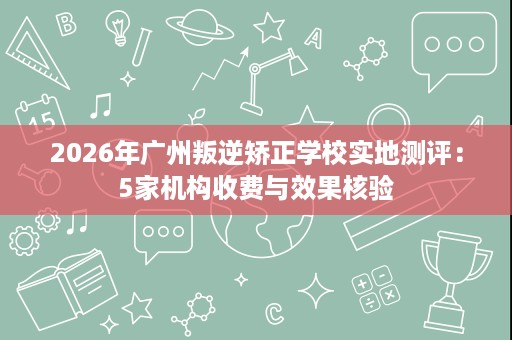 2026年广州叛逆矫正学校实地测评:5家机构收费与效果核验 2026年广州叛逆矫正学校实地测评:5家机构收费与效果核验