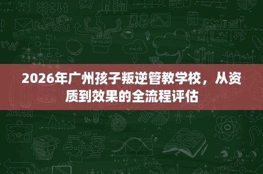 2026年广州孩子叛逆管教学校,从资质到效果的全流程评估 2026年广州孩子叛逆管教学校,从资质到效果的全流程评估