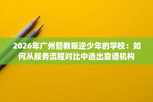 2026年广州管教叛逆少年的学校：如何从服务流程对比中选出靠谱机构