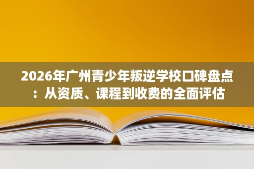 2026年广州青少年叛逆学校口碑盘点:从资质、课程到收费的全面评估 2026年广州青少年叛逆学校口碑盘点:从资质、课程到收费的全面评估
