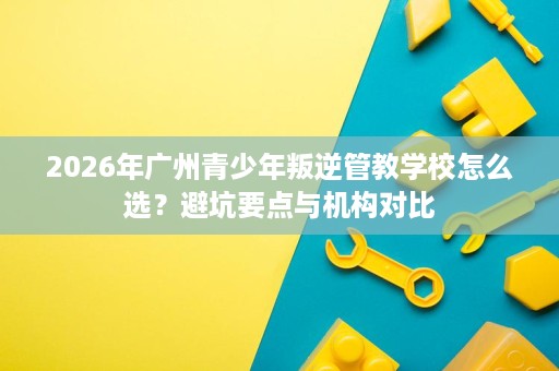 2026年广州青少年叛逆管教学校怎么选?避坑要点与机构对比 2026年广州青少年叛逆管教学校怎么选?避坑要点与机构对比