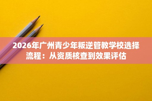 2026年广州青少年叛逆管教学校选择流程:从资质核查到效果评估 2026年广州青少年叛逆管教学校选择流程:从资质核查到效果评估