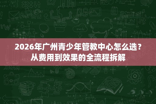 2026年广州青少年管教中心怎么选?从费用到效果的全流程拆解 2026年广州青少年管教中心怎么选?从费用到效果的全流程拆解