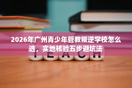 2026年广州青少年管教叛逆学校怎么选，实地核验五步避坑法