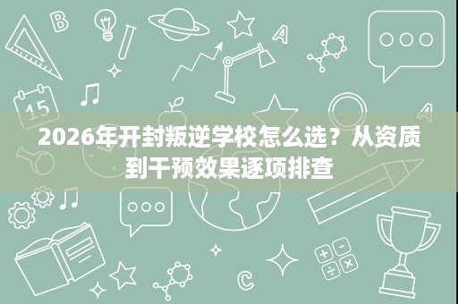 2026年开封叛逆学校怎么选?从资质到干预效果逐项排查 2026年开封叛逆学校怎么选?从资质到干预效果逐项排查