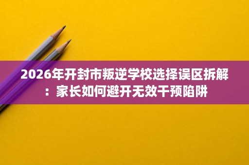 2026年开封市叛逆学校选择误区拆解:家长如何避开无效干预陷阱 2026年开封市叛逆学校选择误区拆解:家长如何避开无效干预陷阱