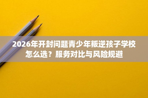 2026年开封问题青少年叛逆孩子学校怎么选？服务对比与风险规避