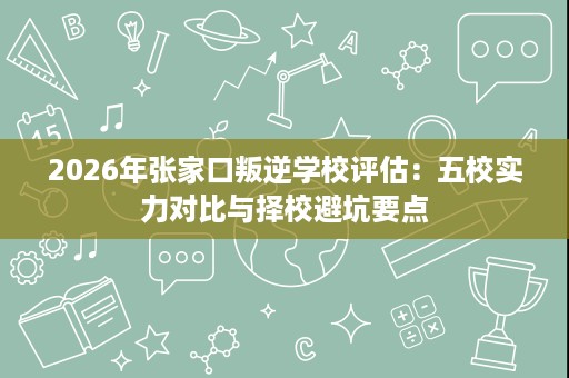 2026年张家口叛逆学校评估:五校实力对比与择校避坑要点 2026年张家口叛逆学校评估:五校实力对比与择校避坑要点