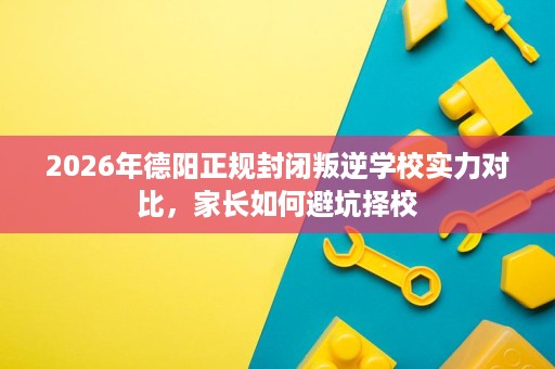 2026年德阳正规封闭叛逆学校实力对比,家长如何避坑择校 2026年德阳正规封闭叛逆学校实力对比,家长如何避坑择校