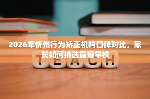 2026年忻州行为矫正机构口碑对比,家长如何挑选靠谱学校 2026年忻州行为矫正机构口碑对比,家长如何挑选靠谱学校