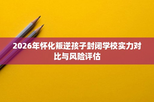 2026年怀化叛逆孩子封闭学校实力对比与风险评估 2026年怀化叛逆孩子封闭学校实力对比与风险评估