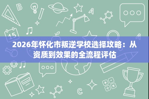 2026年怀化市叛逆学校选择攻略：从资质到效果的全流程评估