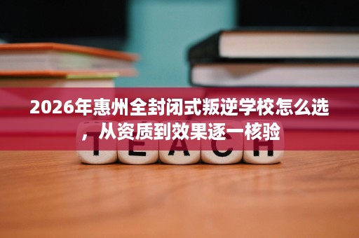 2026年惠州全封闭式叛逆学校怎么选，从资质到效果逐一核验