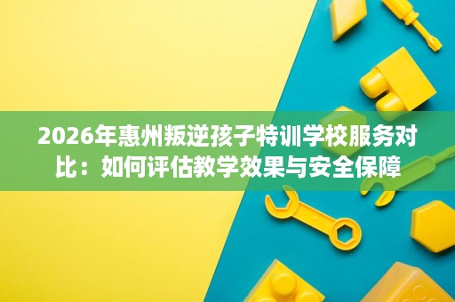 2026年惠州叛逆孩子特训学校服务对比:如何评估教学效果与安全保障 2026年惠州叛逆孩子特训学校服务对比:如何评估教学效果与安全保障