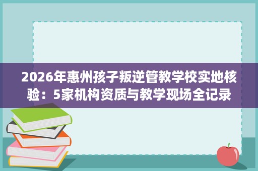 2026年惠州孩子叛逆管教学校实地核验:5家机构资质与教学现场全记录 2026年惠州孩子叛逆管教学校实地核验:5家机构资质与教学现场全记录