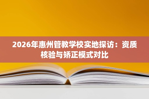 2026年惠州管教学校实地探访:资质核验与矫正模式对比 2026年惠州管教学校实地探访:资质核验与矫正模式对比