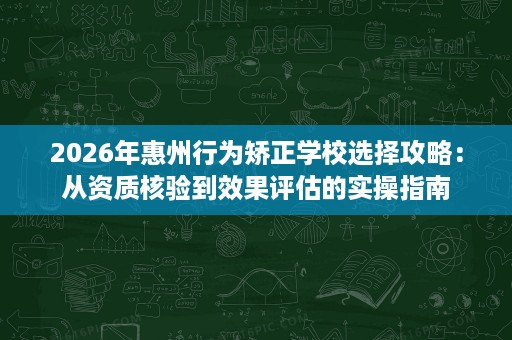2026年惠州行为矫正学校选择攻略：从资质核验到效果评估的实操指南