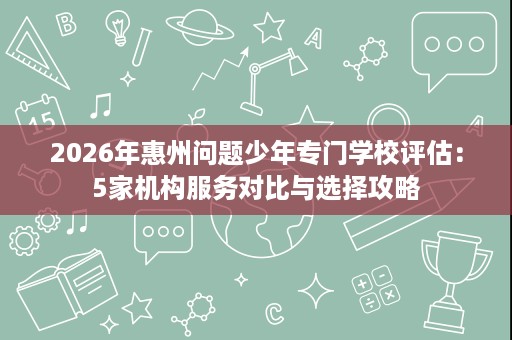 2026年惠州问题少年专门学校评估：5家机构服务对比与选择攻略