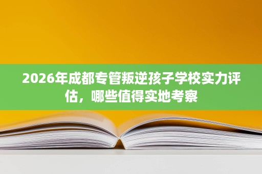 2026年成都专管叛逆孩子学校实力评估,哪些值得实地考察 2026年成都专管叛逆孩子学校实力评估,哪些值得实地考察