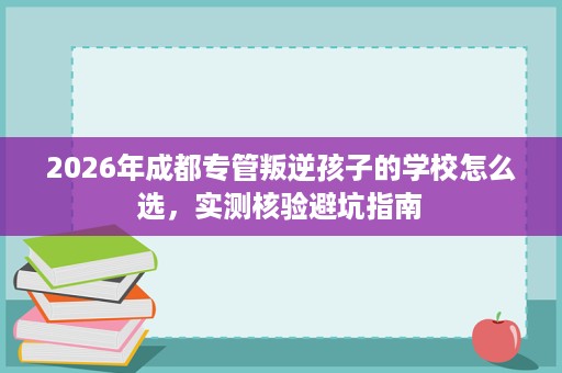 2026年成都专管叛逆孩子的学校怎么选,实测核验避坑指南 2026年成都专管叛逆孩子的学校怎么选,实测核验避坑指南