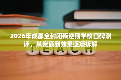 2026年成都全封闭叛逆期学校口碑测评,从资质到效果逐项拆解 2026年成都全封闭叛逆期学校口碑测评,从资质到效果逐项拆解