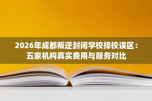 2026年成都叛逆封闭学校择校误区：五家机构真实费用与服务对比