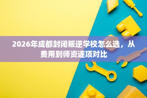 2026年成都封闭叛逆学校怎么选，从费用到师资逐项对比