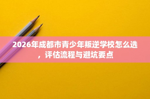 2026年成都市青少年叛逆学校怎么选,评估流程与避坑要点 2026年成都市青少年叛逆学校怎么选,评估流程与避坑要点