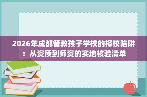 2026年成都管教孩子学校的择校陷阱:从资质到师资的实地核验清单 2026年成都管教孩子学校的择校陷阱:从资质到师资的实地核验清单