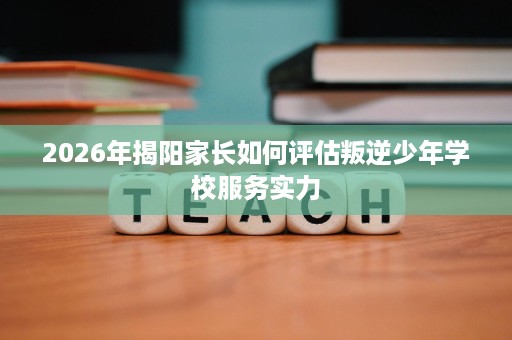 2026年揭阳家长如何评估叛逆少年学校服务实力 2026年揭阳家长如何评估叛逆少年学校服务实力