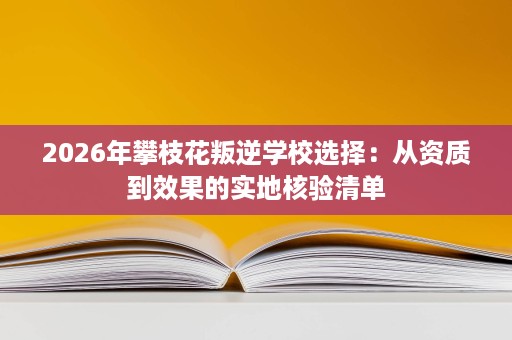 2026年攀枝花叛逆学校选择：从资质到效果的实地核验清单