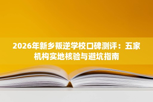 2026年新乡叛逆学校口碑测评:五家机构实地核验与避坑指南 2026年新乡叛逆学校口碑测评:五家机构实地核验与避坑指南
