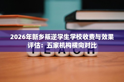 2026年新乡叛逆学生学校收费与效果评估：五家机构横向对比