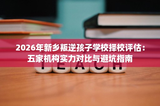 2026年新乡叛逆孩子学校择校评估:五家机构实力对比与避坑指南 2026年新乡叛逆孩子学校择校评估:五家机构实力对比与避坑指南