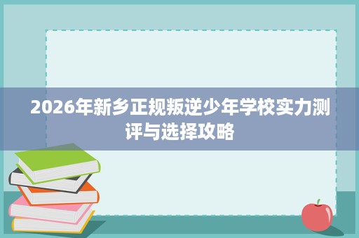 2026年新乡正规叛逆少年学校实力测评与选择攻略 2026年新乡正规叛逆少年学校实力测评与选择攻略