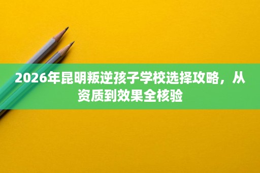 2026年昆明叛逆孩子学校选择攻略,从资质到效果全核验 2026年昆明叛逆孩子学校选择攻略,从资质到效果全核验