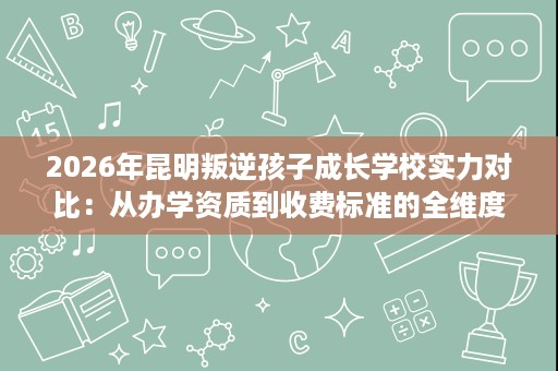 2026年昆明叛逆孩子成长学校实力对比：从办学资质到收费标准的全维度评估