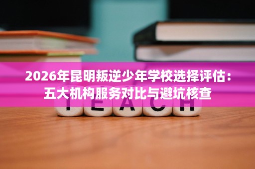 2026年昆明叛逆少年学校选择评估:五大机构服务对比与避坑核查 2026年昆明叛逆少年学校选择评估:五大机构服务对比与避坑核查