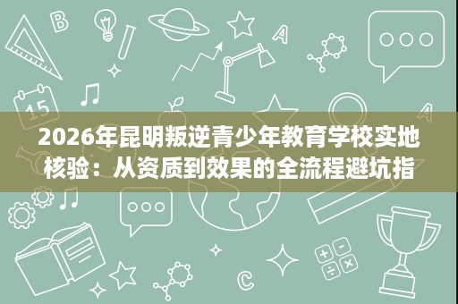 2026年昆明叛逆青少年教育学校实地核验：从资质到效果的全流程避坑指南
