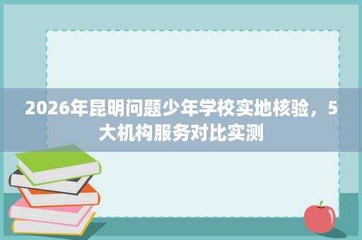 2026年昆明问题少年学校实地核验,5大机构服务对比实测 2026年昆明问题少年学校实地核验,5大机构服务对比实测