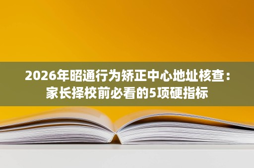 2026年昭通行为矫正中心地址核查：家长择校前必看的5项硬指标