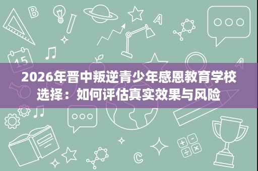 2026年晋中叛逆青少年感恩教育学校选择:如何评估真实效果与风险 2026年晋中叛逆青少年感恩教育学校选择:如何评估真实效果与风险